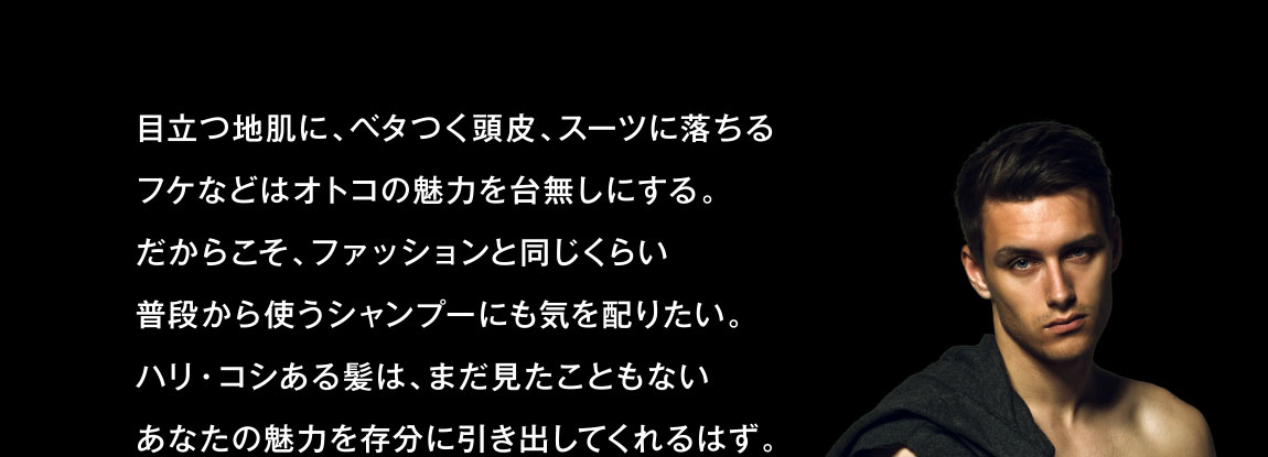 目立つ地肌に、ベタつく頭皮、スーツに落ちるフケなどはオトコの魅力を台無しにする。だからこそ、ファッションと同じくらい普段から使うシャンプーにも気を配りたい。ハリ・コシある髪は、まだ見たこともないあなたの魅力を存分に引き出してくれるはず。