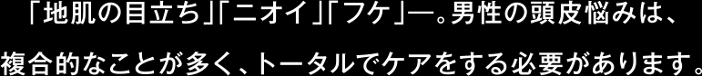 「地肌の目立ち」「ニオイ」「フケ」―。男性の頭皮悩みは、複合的なことが多く、トータルでケアをする必要があります。