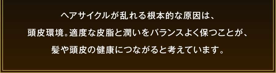 ヘアサイクルが乱れる根本的な原因は、頭皮環境。適度な皮脂と潤いをバランスよく保つことが、髪や頭皮の健康につながると考えています。