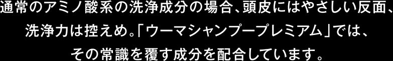 通常のアミノ酸系の洗浄成分の場合、頭皮にはやさしい反面、洗浄力は控えめ。「ウーマシャンプープレミアム」では、その常識を覆す成分を配合しています。