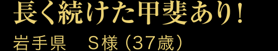 長く続けた甲斐あり!岩手県　S様（37歳）