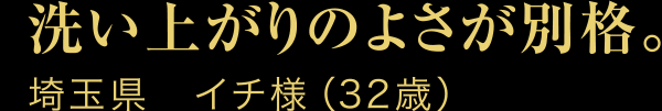 洗い上がりのよさが別格。埼玉県　イチ様（32歳）