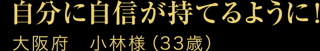 自分に自信が持てるように!大阪府　小林様（33歳）