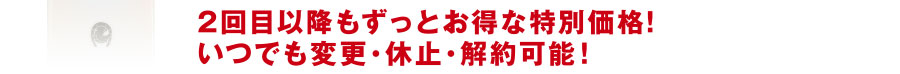 2回目以降もずっとお得な特別価格!いつでも変更・休止・解約可能!