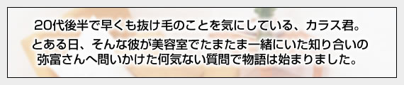 20代後半で早くも抜け毛のことを気にしている、カラス君。とある日、そんな彼が美容室でたまたま一緒にいた知り合いの弥富さんへ問いかけた何気ない質問で物語は始まりました。